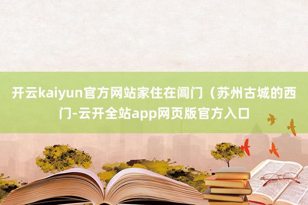 开云kaiyun官方网站家住在阊门(苏州古城的西门-云开全站app网页版官方入口