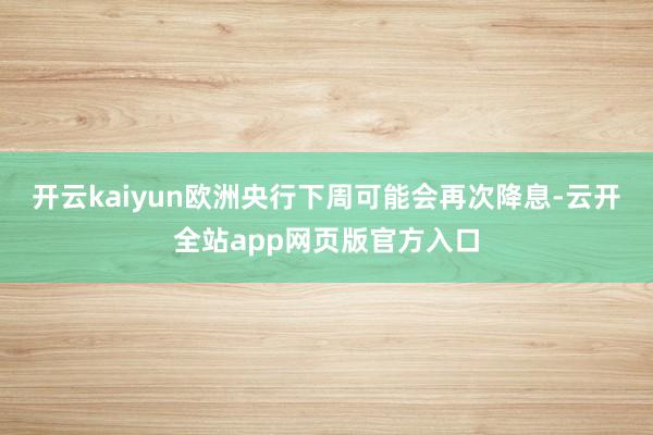 开云kaiyun欧洲央行下周可能会再次降息-云开全站app网页版官方入口
