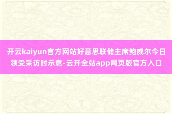 开云kaiyun官方网站好意思联储主席鲍威尔今日领受采访时示意-云开全站app网页版官方入口