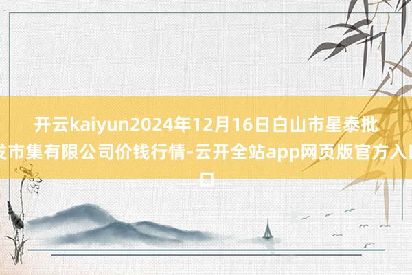 开云kaiyun2024年12月16日白山市星泰批发市集有限公司价钱行情-云开全站app网页版官方入口