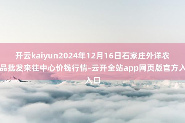 开云kaiyun2024年12月16日石家庄外洋农居品批发来往中心价钱行情-云开全站app网页版官方入口