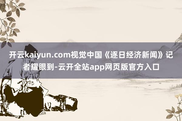 开云kaiyun.com视觉中国《逐日经济新闻》记者耀眼到-云开全站app网页版官方入口