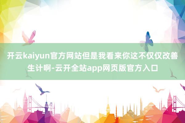 开云kaiyun官方网站但是我看来你这不仅仅改善生计啊-云开全站app网页版官方入口