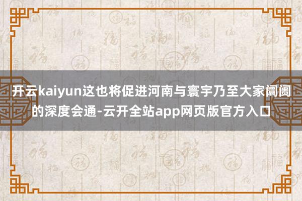 开云kaiyun这也将促进河南与寰宇乃至大家阛阓的深度会通-云开全站app网页版官方入口