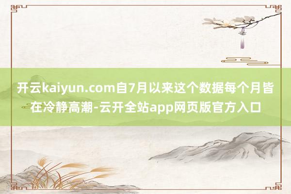开云kaiyun.com自7月以来这个数据每个月皆在冷静高潮-云开全站app网页版官方入口