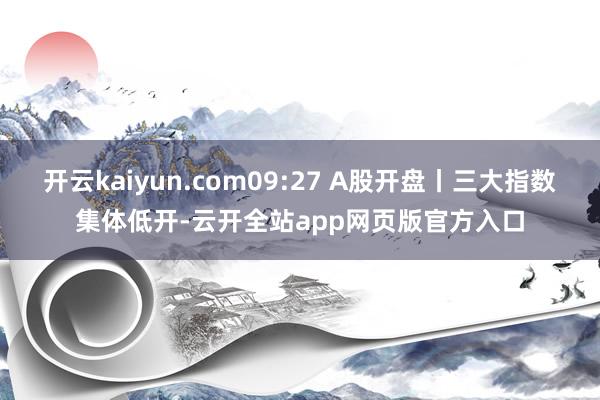 开云kaiyun.com09:27 A股开盘丨三大指数集体低开-云开全站app网页版官方入口
