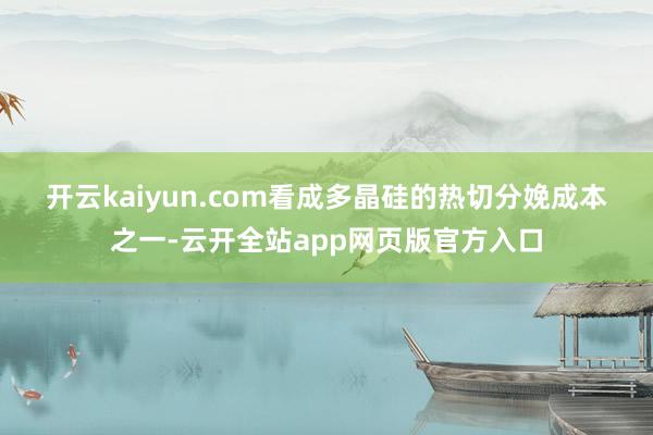 开云kaiyun.com　　看成多晶硅的热切分娩成本之一-云开全站app网页版官方入口