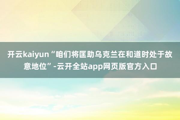 开云kaiyun“咱们将匡助乌克兰在和道时处于故意地位”-云开全站app网页版官方入口