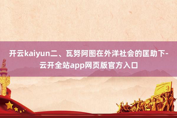 开云kaiyun二、瓦努阿图在外洋社会的匡助下-云开全站app网页版官方入口