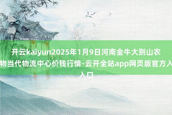 开云kaiyun2025年1月9日河南金牛大别山农产物当代物流中心价钱行情-云开全站app网页版官方入口