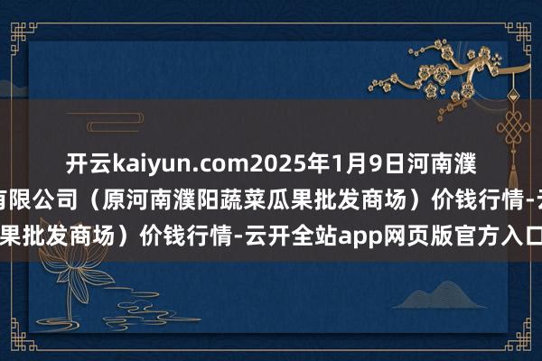 开云kaiyun.com2025年1月9日河南濮阳宏进农副家具批发商场有限公司（原河南濮阳蔬菜瓜果批发商场）价钱行情-云开全站app网页版官方入口