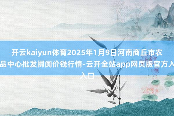 开云kaiyun体育2025年1月9日河南商丘市农居品中心批发阛阓价钱行情-云开全站app网页版官方入口