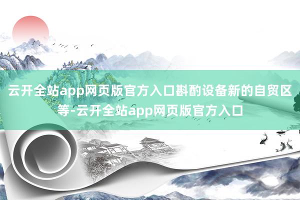 云开全站app网页版官方入口斟酌设备新的自贸区等-云开全站app网页版官方入口
