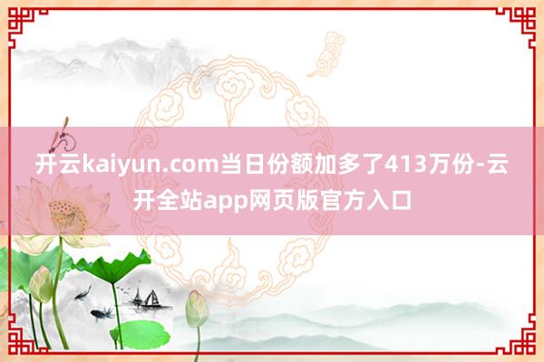 开云kaiyun.com当日份额加多了413万份-云开全站app网页版官方入口