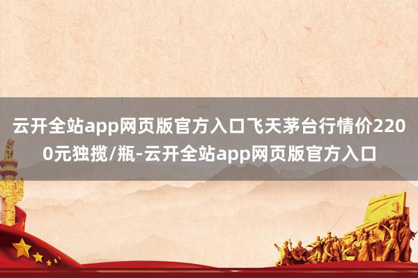 云开全站app网页版官方入口飞天茅台行情价2200元独揽/瓶-云开全站app网页版官方入口