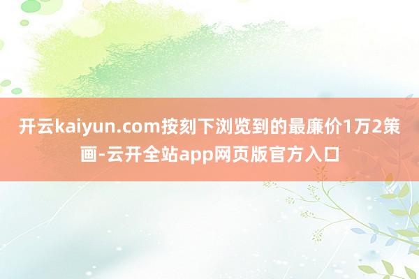 开云kaiyun.com按刻下浏览到的最廉价1万2策画-云开全站app网页版官方入口