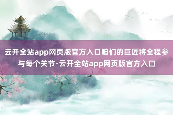 云开全站app网页版官方入口咱们的巨匠将全程参与每个关节-云开全站app网页版官方入口
