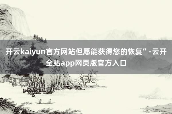 开云kaiyun官方网站但愿能获得您的恢复”-云开全站app网页版官方入口