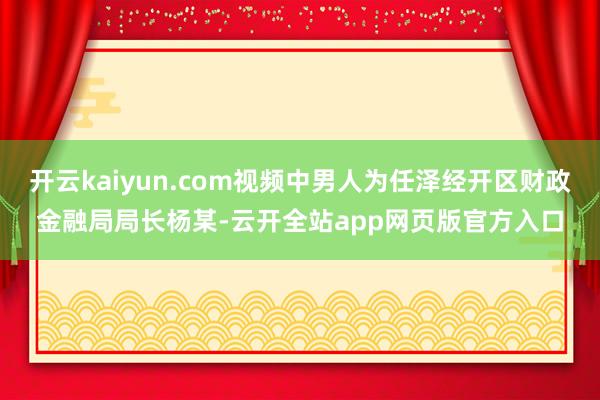 开云kaiyun.com视频中男人为任泽经开区财政金融局局长杨某-云开全站app网页版官方入口