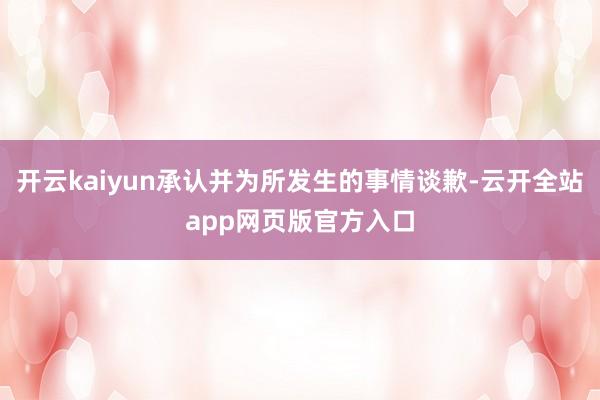 开云kaiyun承认并为所发生的事情谈歉-云开全站app网页版官方入口