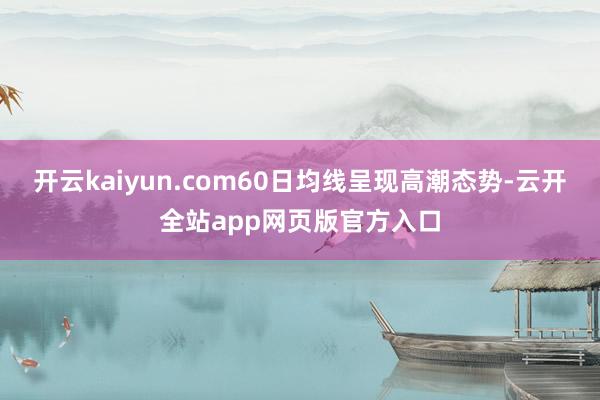 开云kaiyun.com60日均线呈现高潮态势-云开全站app网页版官方入口