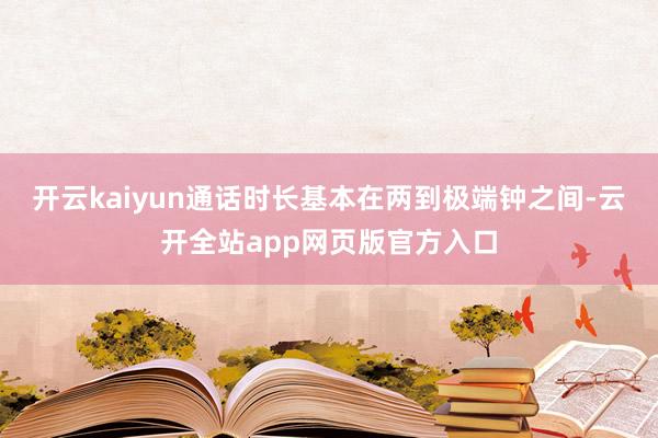 开云kaiyun通话时长基本在两到极端钟之间-云开全站app网页版官方入口
