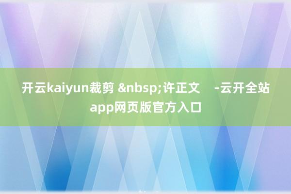 开云kaiyun裁剪 &nbsp;许正文    -云开全站app网页版官方入口