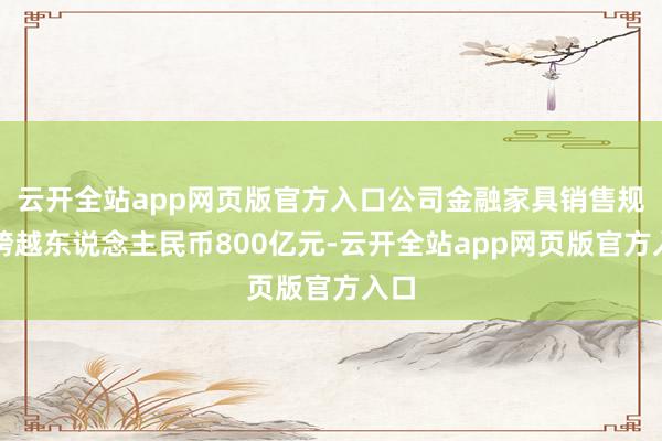 云开全站app网页版官方入口公司金融家具销售规模跨越东说念主民币800亿元-云开全站app网页版官方入口