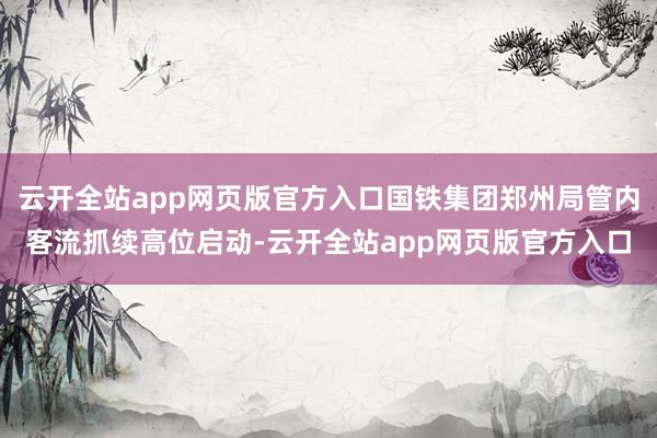 云开全站app网页版官方入口国铁集团郑州局管内客流抓续高位启动-云开全站app网页版官方入口