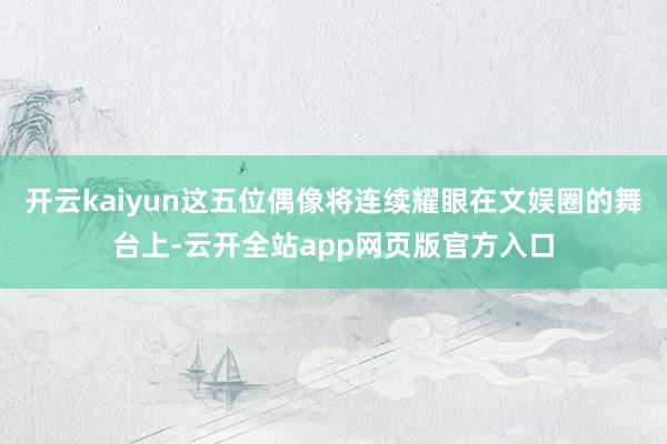 开云kaiyun这五位偶像将连续耀眼在文娱圈的舞台上-云开全站app网页版官方入口