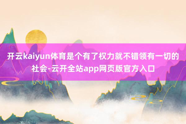 开云kaiyun体育是个有了权力就不错领有一切的社会-云开全站app网页版官方入口