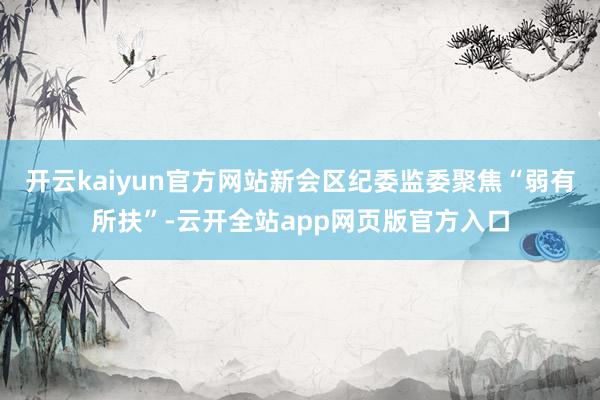 开云kaiyun官方网站新会区纪委监委聚焦“弱有所扶”-云开全站app网页版官方入口