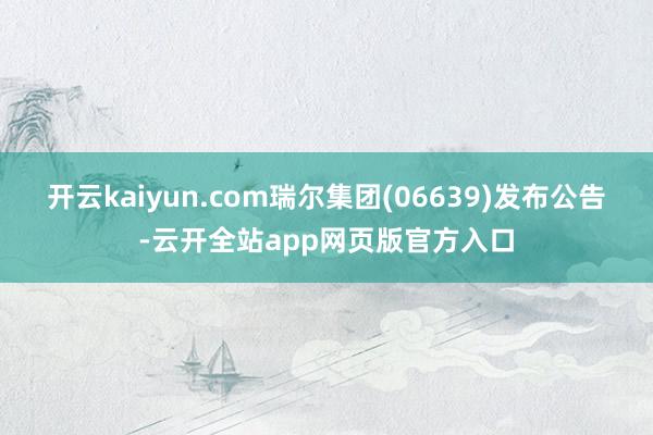 开云kaiyun.com瑞尔集团(06639)发布公告-云开全站app网页版官方入口