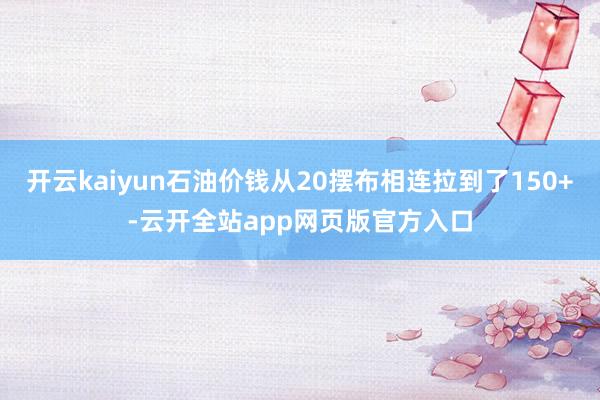 开云kaiyun石油价钱从20摆布相连拉到了150+-云开全站app网页版官方入口