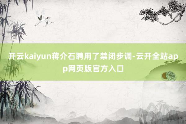 开云kaiyun蒋介石聘用了禁闭步调-云开全站app网页版官方入口