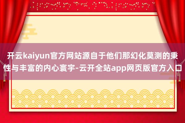 开云kaiyun官方网站源自于他们那幻化莫测的秉性与丰富的内心寰宇-云开全站app网页版官方入口