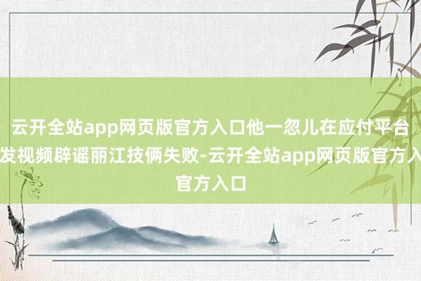 云开全站app网页版官方入口他一忽儿在应付平台上发视频辟谣丽江技俩失败-云开全站app网页版官方入口