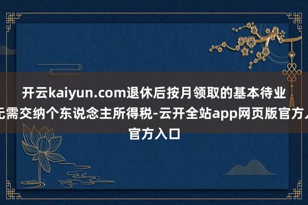 开云kaiyun.com退休后按月领取的基本待业金无需交纳个东说念主所得税-云开全站app网页版官方入口
