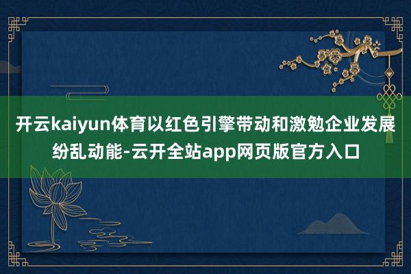 开云kaiyun体育以红色引擎带动和激勉企业发展纷乱动能-云开全站app网页版官方入口