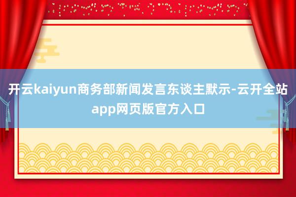开云kaiyun商务部新闻发言东谈主默示-云开全站app网页版官方入口