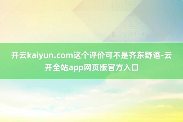 开云kaiyun.com这个评价可不是齐东野语-云开全站app网页版官方入口