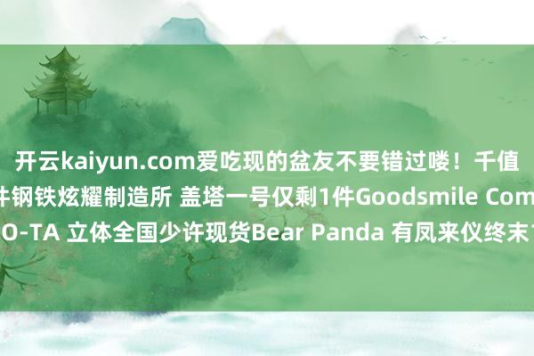 开云kaiyun.com爱吃现的盆友不要错过喽！千值练 终焉的魔神终末1件钢铁炫耀制造所 盖塔一号仅剩1件Goodsmile Company 大卫像余下2件SO-TA 立体全国少许现货Bear Panda 有凤来仪终末1件发布于：广东省-云开全站app网页版官方入口