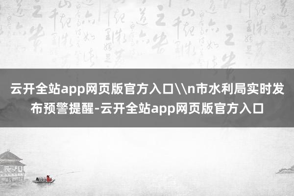 云开全站app网页版官方入口\n市水利局实时发布预警提醒-云开全站app网页版官方入口